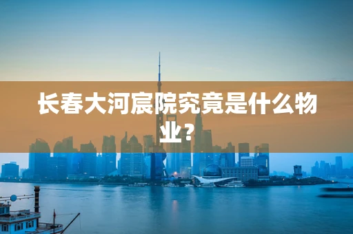 长春大河宸院究竟是什么物业？